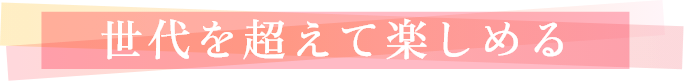 世代を超えて楽しめる